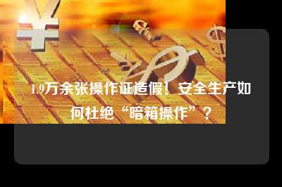 1.9万余张操作证造假！安全生产如何杜绝“暗箱操作”？
