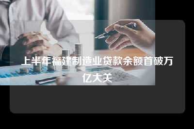 上半年福建制造业贷款余额首破万亿大关