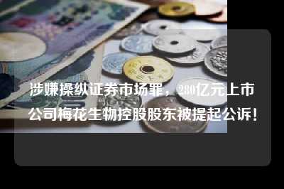 涉嫌操纵证券市场罪，280亿元上市公司梅花生物控股股东被提起公诉！