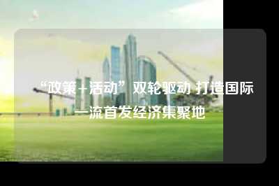 “政策+活动”双轮驱动 打造国际一流首发经济集聚地