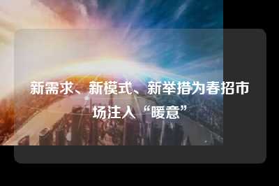新需求、新模式、新举措为春招市场注入“暖意”