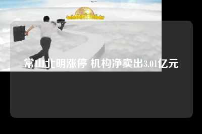 常山北明涨停 机构净卖出3.01亿元