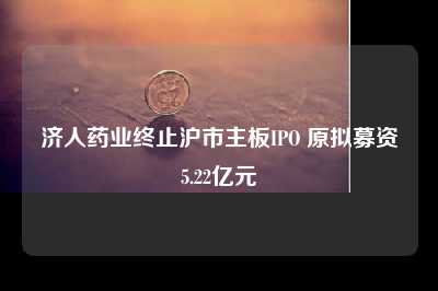 济人药业终止沪市主板IPO 原拟募资5.22亿元