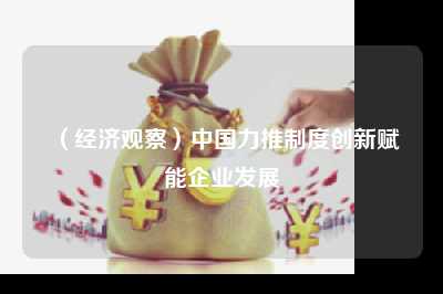 （经济观察）中国力推制度创新赋能企业发展